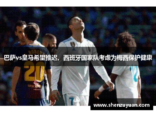 巴萨vs皇马希望推迟，西班牙国家队考虑为梅西保护健康