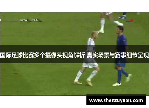 国际足球比赛多个摄像头视角解析 真实场景与赛事细节呈现