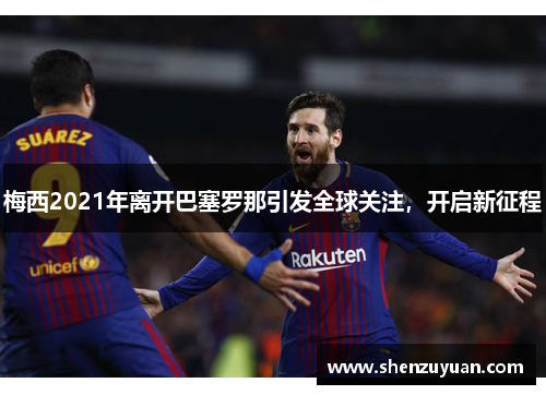 梅西2021年离开巴塞罗那引发全球关注，开启新征程