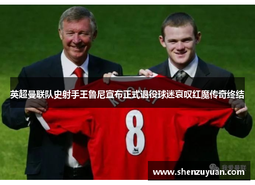 英超曼联队史射手王鲁尼宣布正式退役球迷哀叹红魔传奇终结