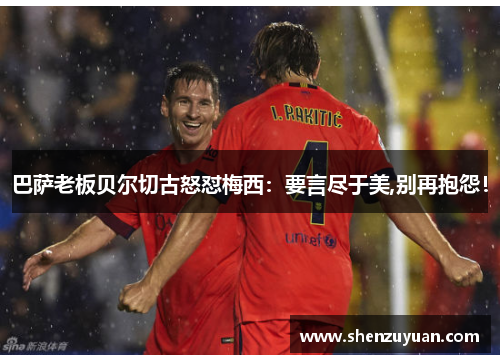 巴萨老板贝尔切古怒怼梅西：要言尽于美,别再抱怨！