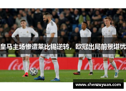 皇马主场惨遭莱比锡逆转，欧冠出局前景堪忧