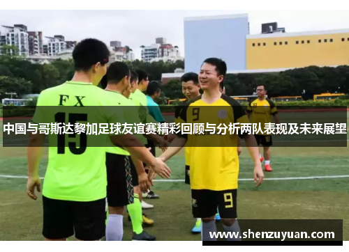 中国与哥斯达黎加足球友谊赛精彩回顾与分析两队表现及未来展望
