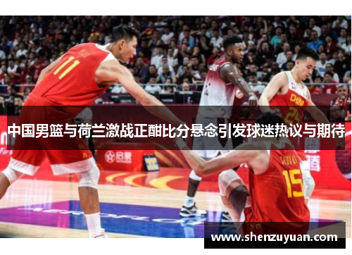 中国男篮与荷兰激战正酣比分悬念引发球迷热议与期待