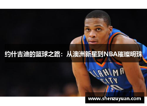 约什吉迪的篮球之路：从澳洲新星到NBA璀璨明珠
